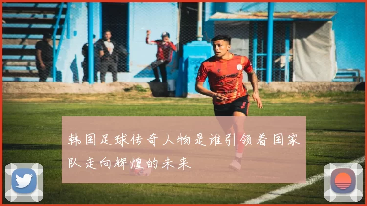 韩国足球传奇人物是谁引领着国家队走向辉煌的未来