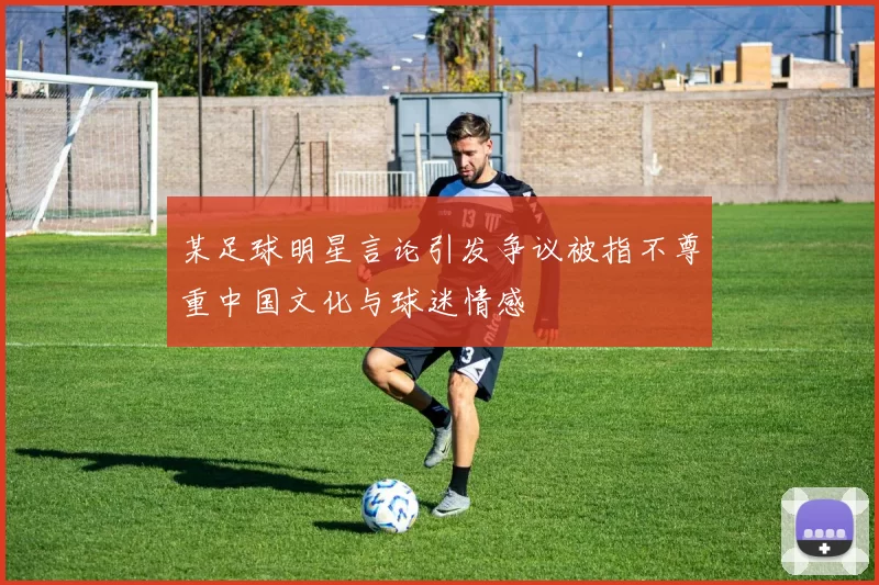 某足球明星言论引发争议被指不尊重中国文化与球迷情感