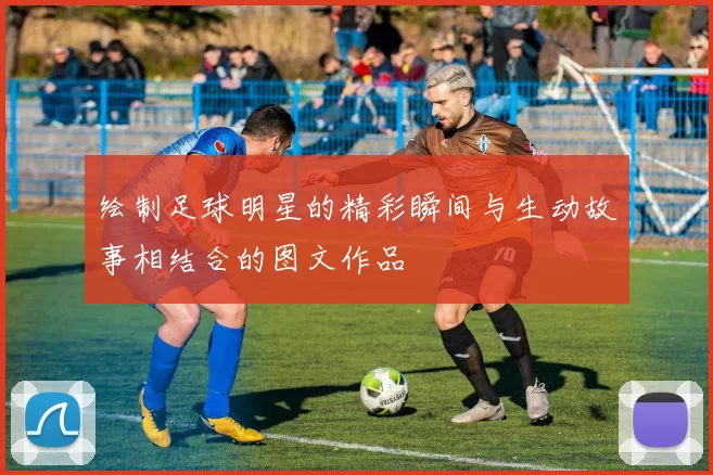 绘制足球明星的精彩瞬间与生动故事相结合的图文作品