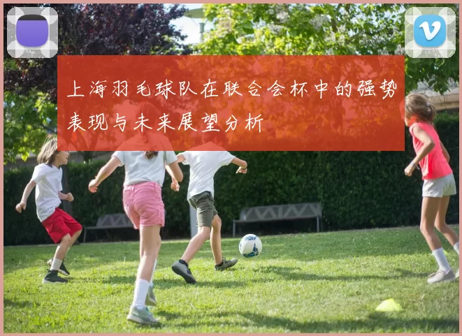 上海羽毛球队在联合会杯中的强势表现与未来展望分析