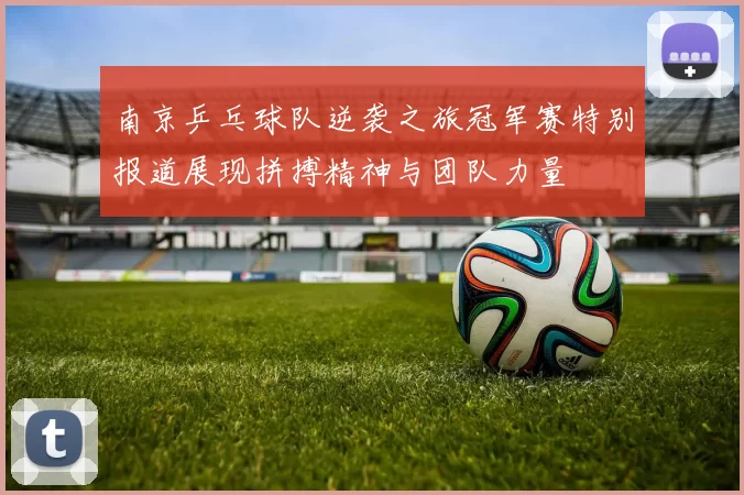 南京乒乓球队逆袭之旅冠军赛特别报道展现拼搏精神与团队力量