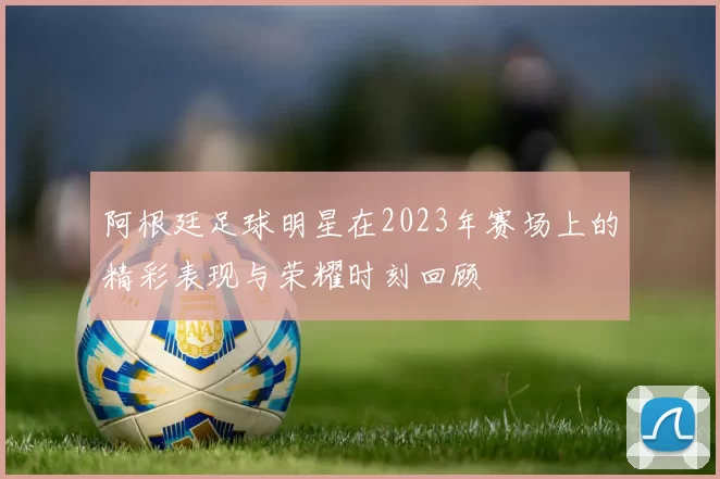 阿根廷足球明星在2023年赛场上的精彩表现与荣耀时刻回顾