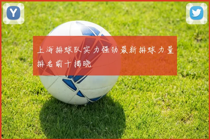上海排球队实力强劲最新排球力量排名前十揭晓