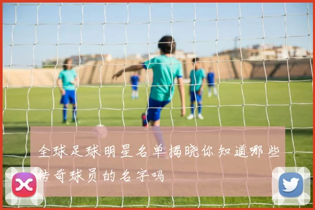 全球足球明星名单揭晓你知道哪些传奇球员的名字吗