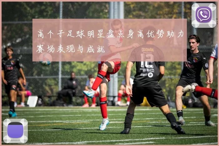 高个子足球明星盘点身高优势助力赛场表现与成就