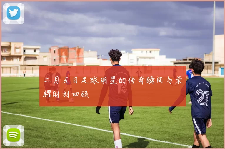 二月五日足球明星的传奇瞬间与荣耀时刻回顾