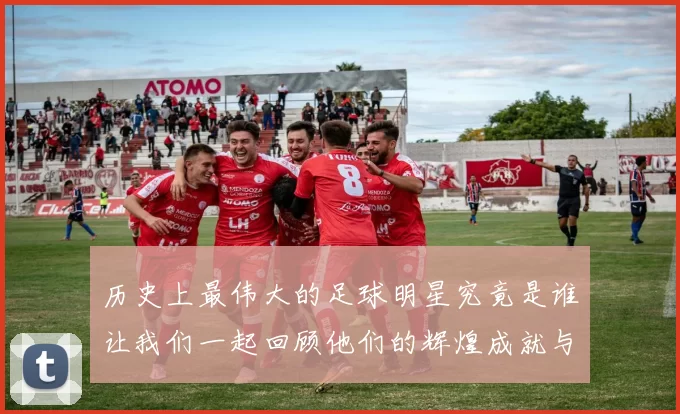 历史上最伟大的足球明星究竟是谁让我们一起回顾他们的辉煌成就与传奇故事
