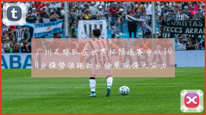 广州足球队在世界杯预选赛中以100分强势领跑积分榜展现强大实力