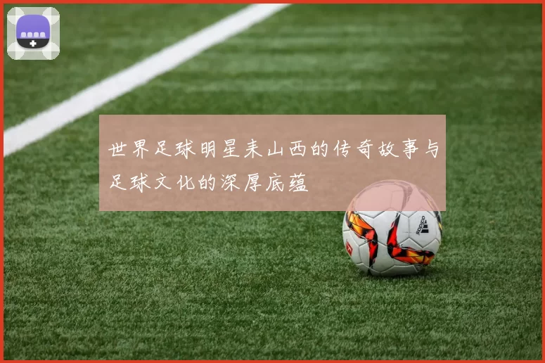 世界足球明星耒山西的传奇故事与足球文化的深厚底蕴