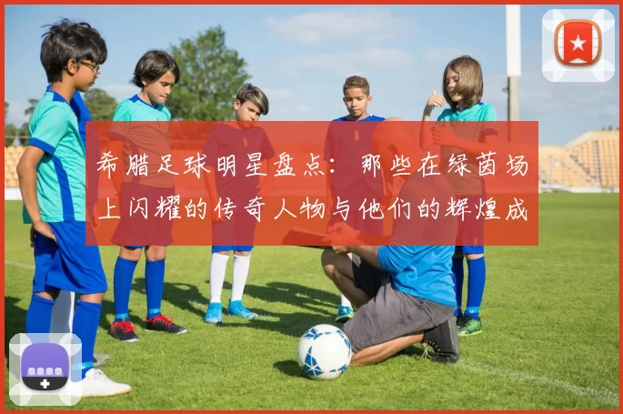 希腊足球明星盘点：那些在绿茵场上闪耀的传奇人物与他们的辉煌成就