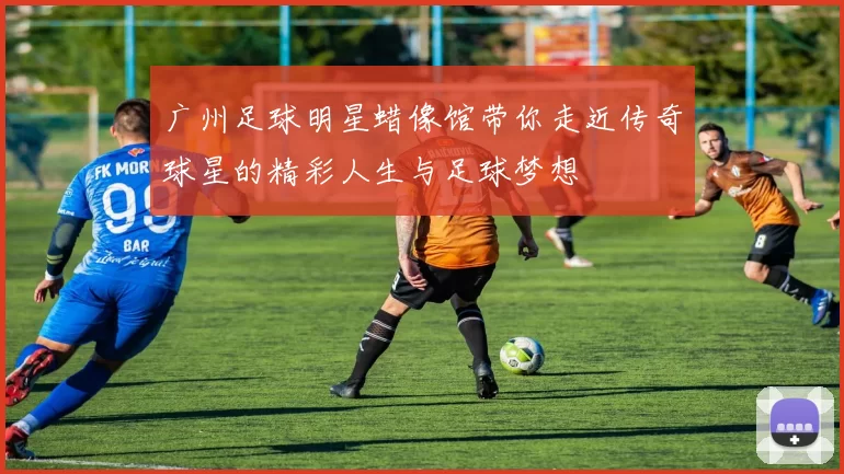 广州足球明星蜡像馆带你走近传奇球星的精彩人生与足球梦想