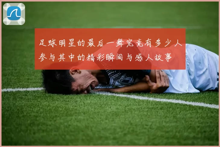 足球明星的最后一舞究竟有多少人参与其中的精彩瞬间与感人故事