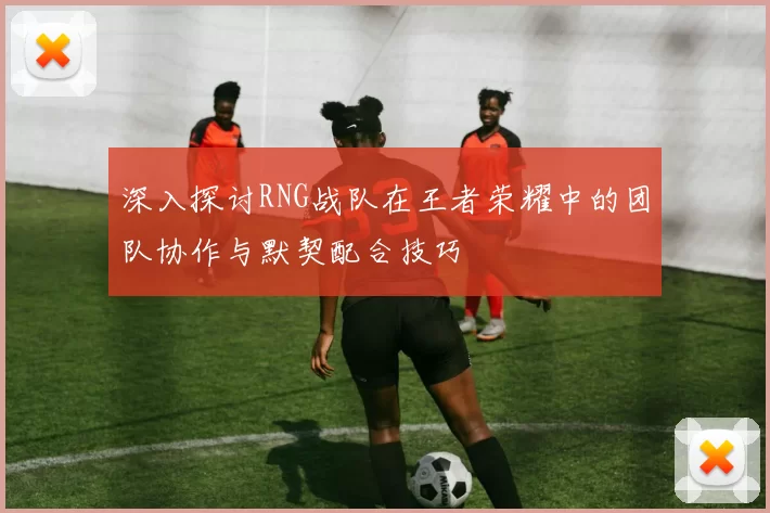 深入探讨RNG战队在王者荣耀中的团队协作与默契配合技巧