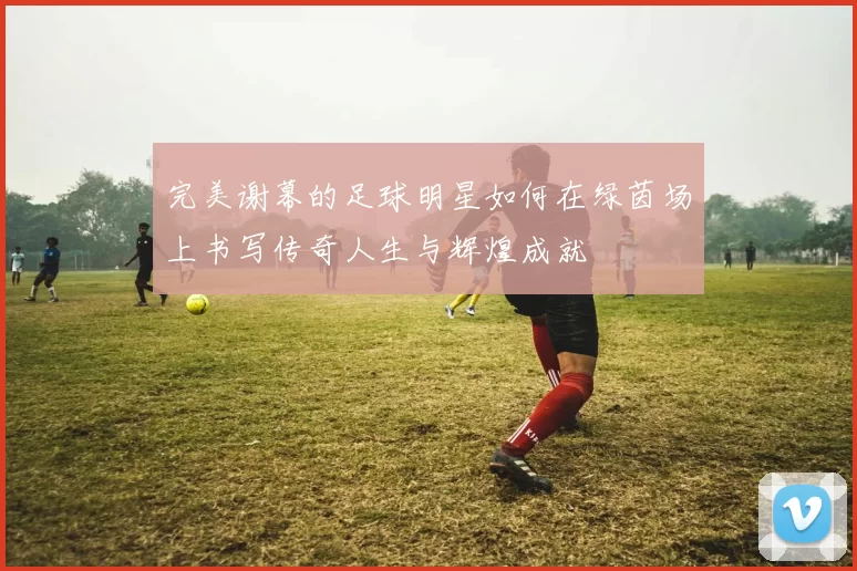 完美谢幕的足球明星如何在绿茵场上书写传奇人生与辉煌成就
